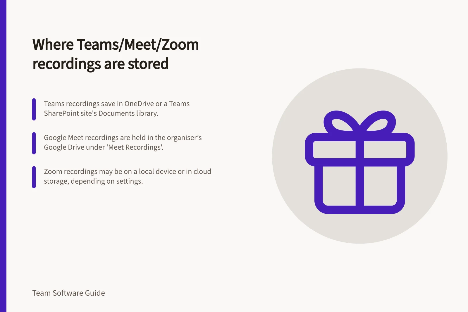 Where Teams/Meet/Zoom recordings are stored: Teams recordings save in OneDrive or a Teams SharePoint site's Documents library.; Google Meet recordings are held in the organiser’s Google Drive under 'Meet Recordings'.; Zoom recordings may be on a local device or in cloud storage, depending on settings.