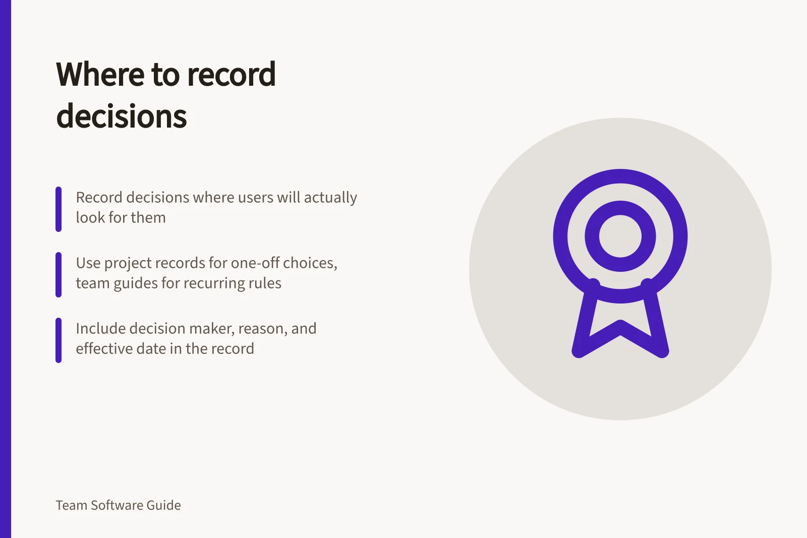 Where to record decisions: Record decisions where users will actually look for them; Use project records for one-off choices, team guides for recurring rules; Include decision maker, reason, and effective date in the record