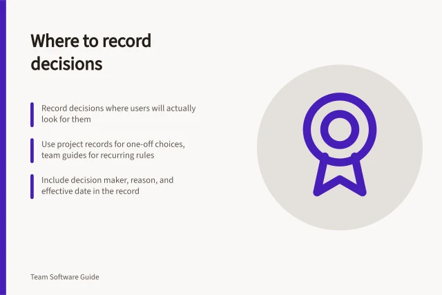 Where to record decisions: Record decisions where users will actually look for them; Use project records for one-off choices, team guides for recurring rules; Include decision maker, reason, and effective date in the record. Choosing where a decision should be recorded