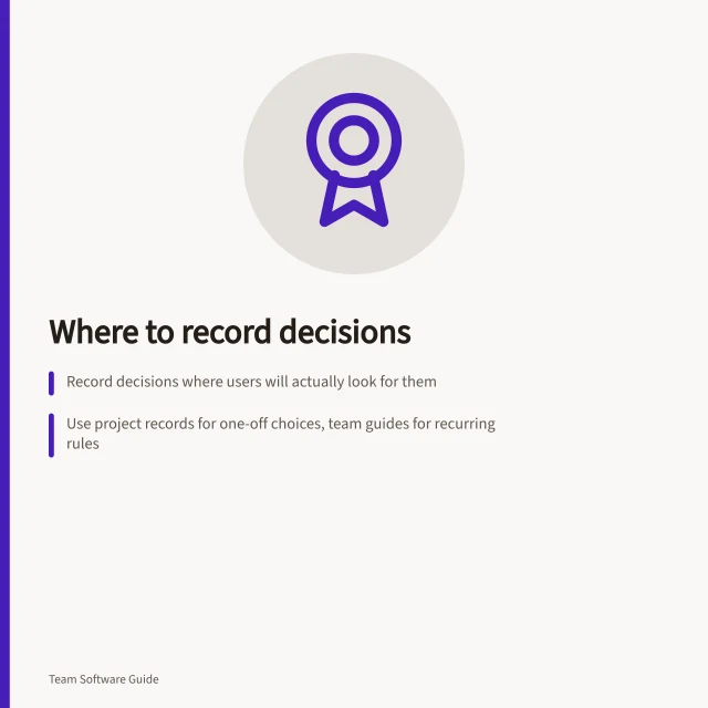 Where to record decisions: Record decisions where users will actually look for them; Use project records for one-off choices, team guides for recurring rules; Include decision maker, reason, and effective date in the record. Choosing where a decision should be recorded