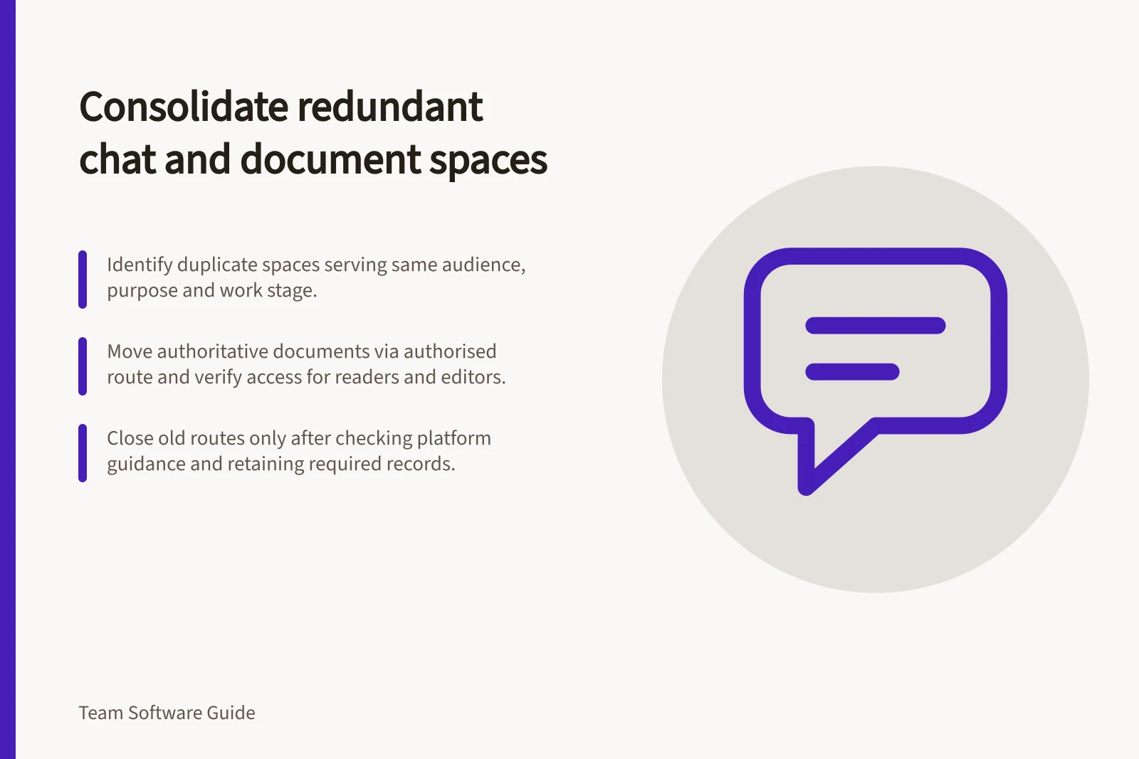 Consolidate redundant chat and document spaces: Identify duplicate spaces serving same audience, purpose and work stage.; Move authoritative documents via authorised route and verify access for readers and editors.; Close old routes only after checking platform guidance and retaining required records.