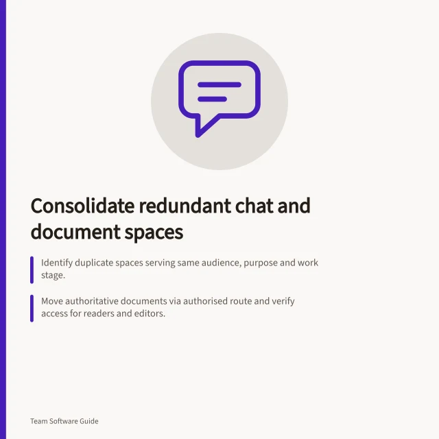 Consolidate redundant chat and document spaces: Identify duplicate spaces serving same audience, purpose and work stage.; Move authoritative documents via authorised route and verify access for readers and editors.; Close old routes only after checking platform guidance and retaining required records. Consolidating redundant chat and document spaces