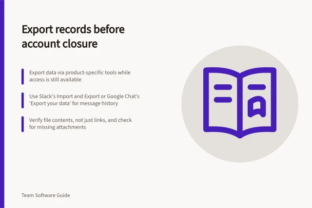 Export records before account closure: Export data via product-specific tools while access is still available; Use Slack's Import and Export or Google Chat's 'Export your data' for message history; Verify file contents, not just links, and check for missing attachments. Exporting collaboration records during an account closure