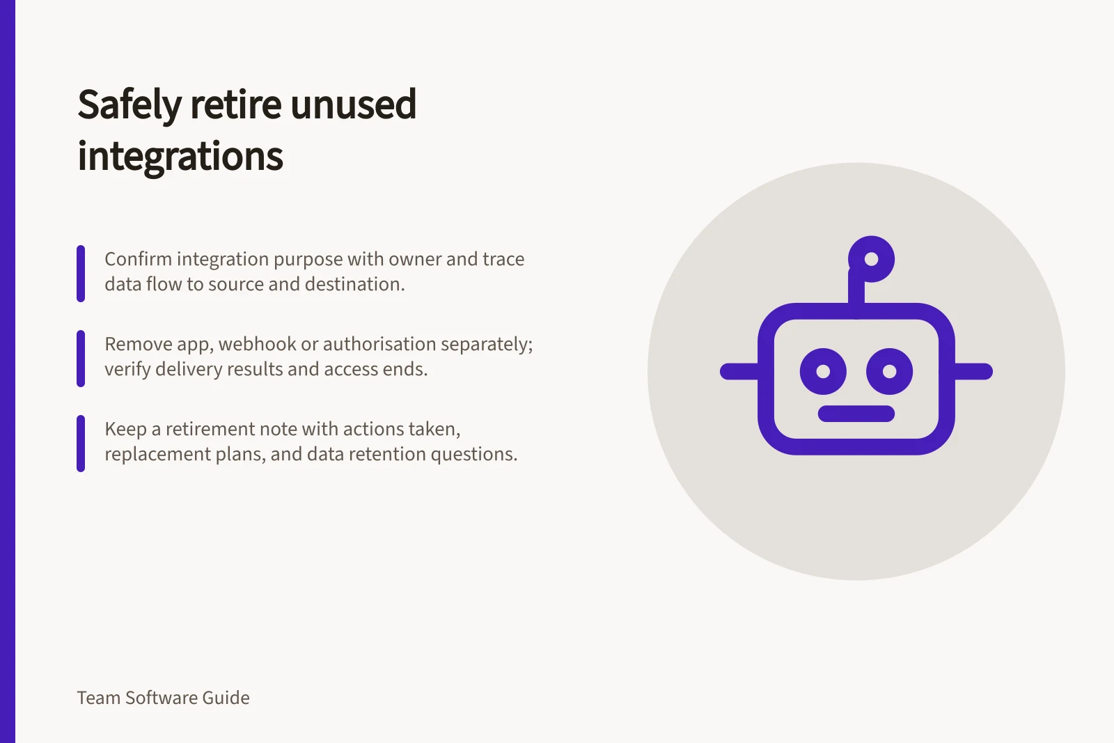 Safely retire unused integrations: Confirm integration purpose with owner and trace data flow to source and destination.; Remove app, webhook or authorisation separately; verify delivery results and access ends.; Keep a retirement note with actions taken, replacement plans, and data retention questions.
