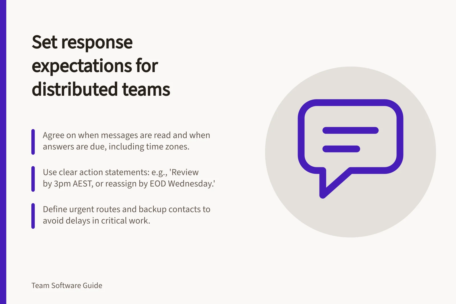 Set response expectations for distributed teams: Agree on when messages are read and when answers are due, including time zones.; Use clear action statements: e.g., 'Review by 3pm AEST, or reassign by EOD Wednesday.'; Define urgent routes and backup contacts to avoid delays in critical work.