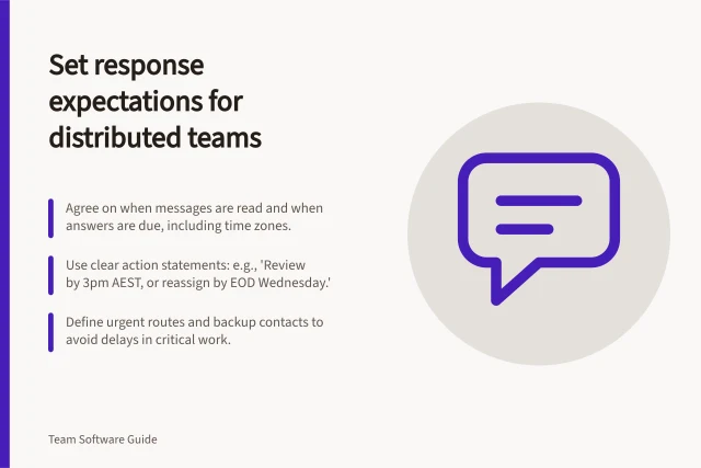 Set response expectations for distributed teams: Agree on when messages are read and when answers are due, including time zones.; Use clear action statements: e.g., 'Review by 3pm AEST, or reassign by EOD Wednesday.'; Define urgent routes and backup contacts to avoid delays in critical work. Setting response expectations for distributed teams